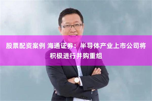 股票配资案例 海通证券：半导体产业上市公司将积极进行并购重组