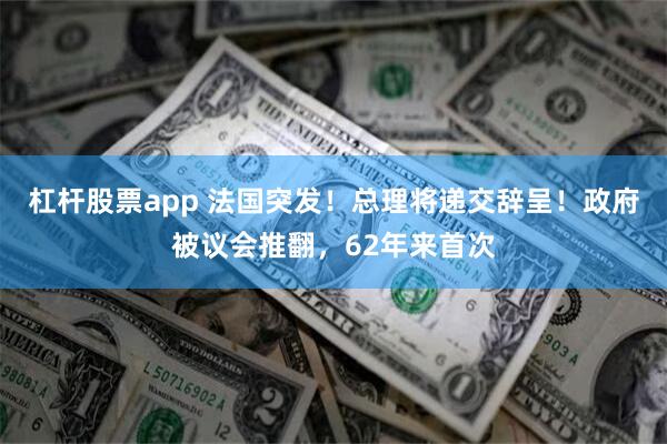 杠杆股票app 法国突发！总理将递交辞呈！政府被议会推翻，62年来首次