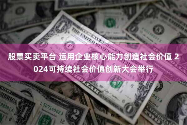 股票买卖平台 运用企业核心能力创造社会价值 2024可持续社会价值创新大会举行