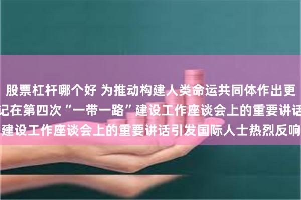 股票杠杆哪个好 为推动构建人类命运共同体作出更大贡献  ——习近平总书记在第四次“一带一路”建设工作座谈会上的重要讲话引发国际人士热烈反响