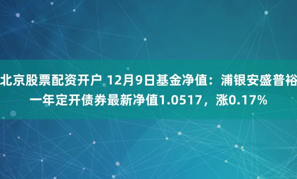 北京股票配资开户 12月9日基金净值：浦银安盛普裕一年定开债券最新净值1.0517，涨0.17%