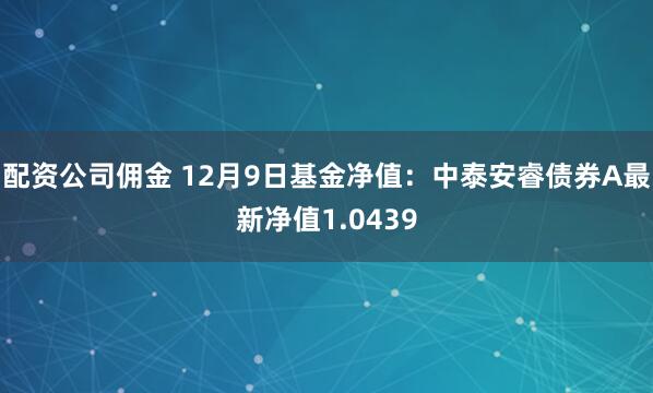 配资公司佣金 12月9日基金净值：中泰安睿债券A最新净值1.0439