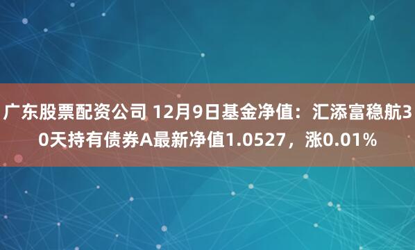 广东股票配资公司 12月9日基金净值：汇添富稳航30天持有债券A最新净值1.0527，涨0.01%