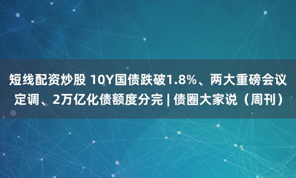 短线配资炒股 10Y国债跌破1.8%、两大重磅会议定调、2万亿化债额度分完 | 债圈大家说（周刊）