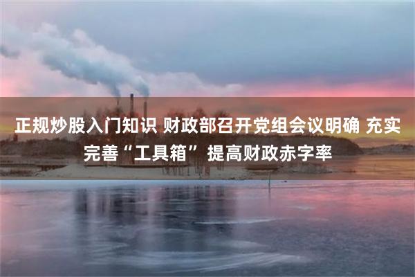 正规炒股入门知识 财政部召开党组会议明确 充实完善“工具箱” 提高财政赤字率