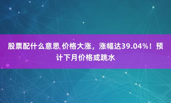 股票配什么意思 价格大涨，涨幅达39.04%！预计下月价格或跳水