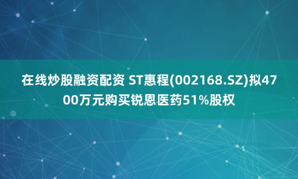 在线炒股融资配资 ST惠程(002168.SZ)拟4700万元购买锐恩医药51%股权