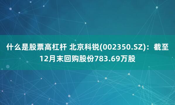 什么是股票高杠杆 北京科锐(002350.SZ)：截至12月末回购股份783.69万股