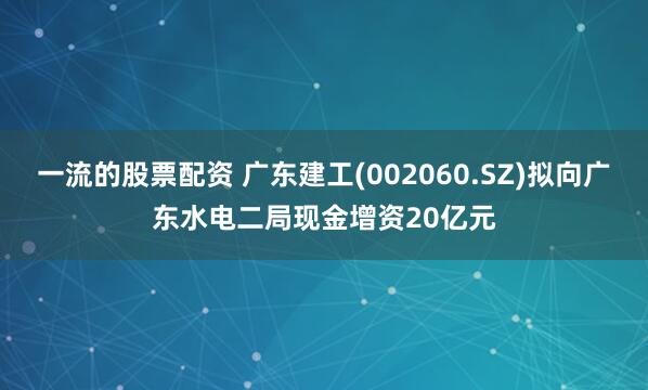 一流的股票配资 广东建工(002060.SZ)拟向广东水电二局现金增资20亿元