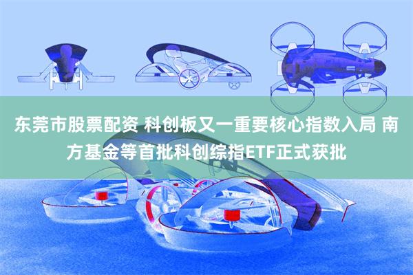 东莞市股票配资 科创板又一重要核心指数入局 南方基金等首批科创综指ETF正式获批