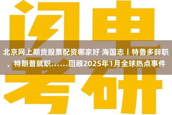 北京网上期货股票配资哪家好 海国志丨特鲁多辞职、特朗普就职……回顾2025年1月全球热点事件