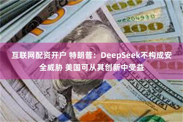 互联网配资开户 特朗普：DeepSeek不构成安全威胁 美国可从其创新中受益