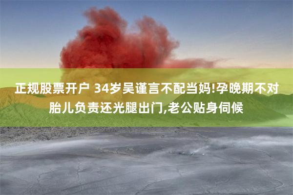 正规股票开户 34岁吴谨言不配当妈!孕晚期不对胎儿负责还光腿出门,老公贴身伺候