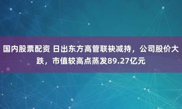 国内股票配资 日出东方高管联袂减持，公司股价大跌，市值较高点蒸发89.27亿元