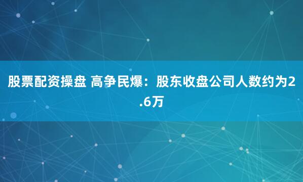 股票配资操盘 高争民爆：股东收盘公司人数约为2.6万