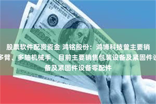 股票软件配资资金 鸿铭股份：鸿博科技曾主要销售单臂、多臂、多轴机械手，目前主要销售包装设备及紧固件设备零配件