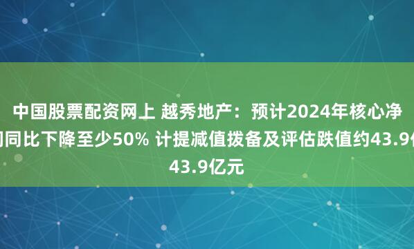 中国股票配资网上 越秀地产：预计2024年核心净利润同比下降至少50% 计提减值拨备及评估跌值约43.9亿元