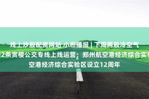 线上炒股配资网站 小布播报 | 下周两股冷空气影响我省；郑州2条赏樱公交专线上线运营；郑州航空港经济综合实验区设立12周年