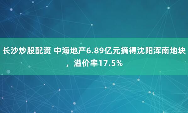 长沙炒股配资 中海地产6.89亿元摘得沈阳浑南地块，溢价率17.5%