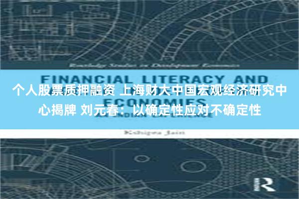 个人股票质押融资 上海财大中国宏观经济研究中心揭牌 刘元春：以确定性应对不确定性